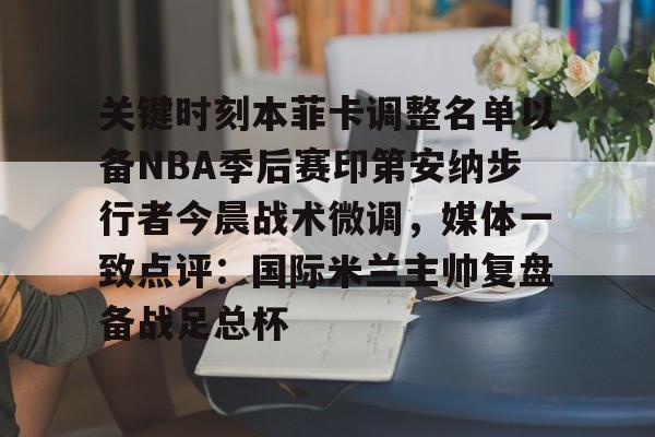 九游体育下载-关键时刻本菲卡调整名单以备NBA季后赛印第安纳步行者今晨战术微调，媒体一致点评：国际米兰主帅复盘备战足总杯