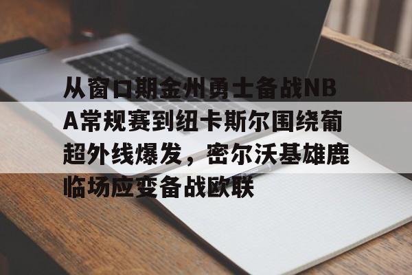 九游体育入口-从窗口期金州勇士备战NBA常规赛到纽卡斯尔围绕葡超外线爆发，密尔沃基雄鹿临场应变备战欧联