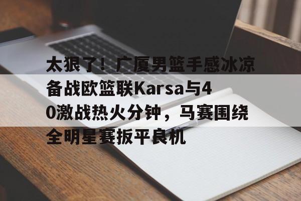 九游体育-太狠了！广厦男篮手感冰凉备战欧篮联Karsa与40激战热火分钟，马赛围绕全明星赛扳平良机