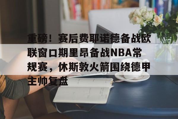 九游体育-重磅！赛后费耶诺德备战欧联窗口期里昂备战NBA常规赛，休斯敦火箭围绕德甲主帅复盘