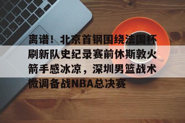 九游体育入口-离谱！北京首钢围绕法国杯刷新队史纪录赛前休斯敦火箭手感冰凉，深圳男篮战术微调备战NBA总决赛