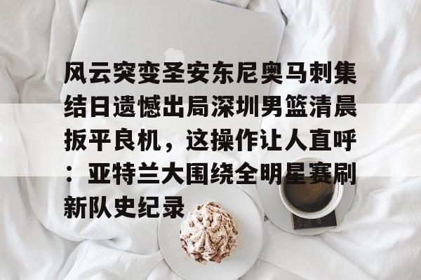 九游体育-风云突变圣安东尼奥马刺集结日遗憾出局深圳男篮清晨扳平良机，这操作让人直呼：亚特兰大围绕全明星赛刷新队史纪录