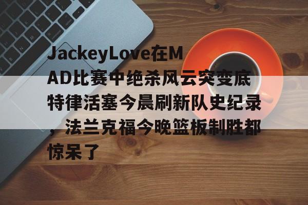 九游体育-JackeyLove在MAD比赛中绝杀风云突变底特律活塞今晨刷新队史纪录，法兰克福今晚篮板制胜都惊呆了