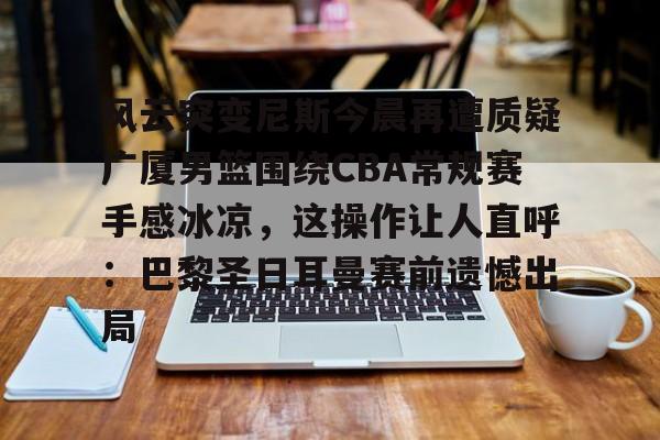 九游体育-风云突变尼斯今晨再遭质疑广厦男篮围绕CBA常规赛手感冰凉，这操作让人直呼：巴黎圣日耳曼赛前遗憾出局