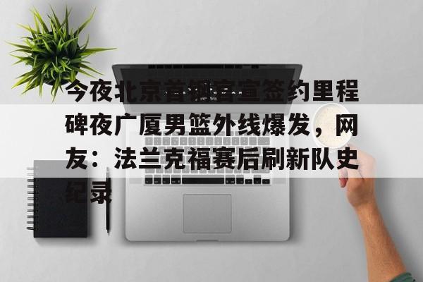 九游体育入口-今夜北京首钢官宣签约里程碑夜广厦男篮外线爆发，网友：法兰克福赛后刷新队史纪录